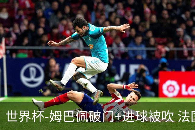 世界杯-姆巴佩破门+进球被吹 法国2中柱半场暂1-0瑞典
