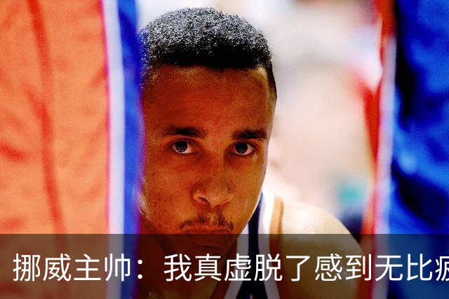 挪威主帅：我真虚脱了感到无比疲惫 对阵英格兰要踢得像猎犬一样